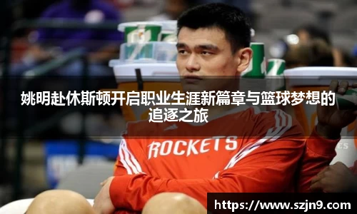 姚明赴休斯顿开启职业生涯新篇章与篮球梦想的追逐之旅